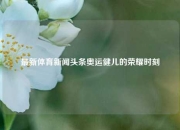 最新体育新闻头条奥运健儿的荣耀时刻